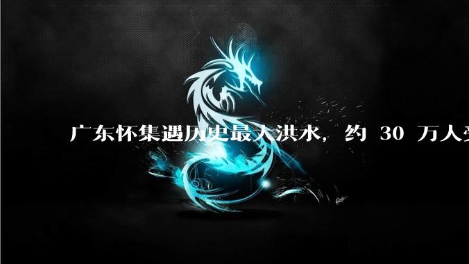 广东怀集遇历史最大洪水，约 30 万人受灾，积水最深处达 3 米，目前当地情况如何？