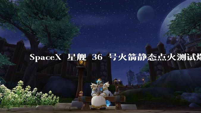 SpaceX 星舰 36 号火箭静态点火测试爆炸，爆炸的原因是什么？会对星舰发展产生什么影响？